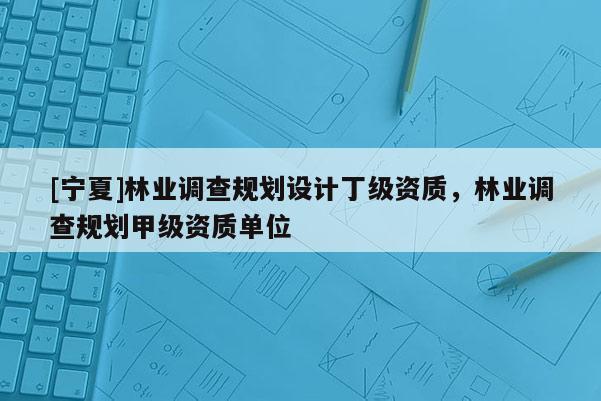 [寧夏]林業(yè)調(diào)查規(guī)劃設(shè)計丁級資質(zhì)，林業(yè)調(diào)查規(guī)劃甲級資質(zhì)單位