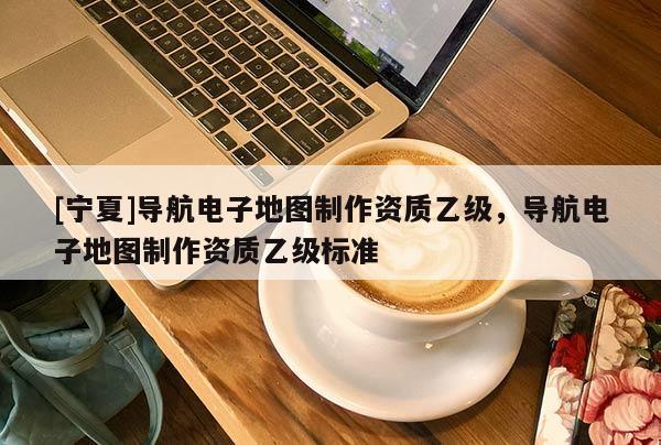 [寧夏]導(dǎo)航電子地圖制作資質(zhì)乙級，導(dǎo)航電子地圖制作資質(zhì)乙級標(biāo)準(zhǔn)