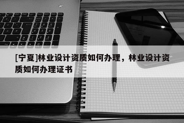 [寧夏]林業(yè)設(shè)計(jì)資質(zhì)如何辦理，林業(yè)設(shè)計(jì)資質(zhì)如何辦理證書