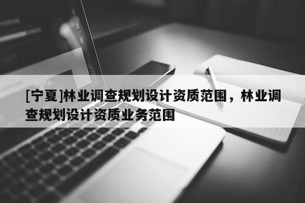 [寧夏]林業(yè)調(diào)查規(guī)劃設(shè)計資質(zhì)范圍，林業(yè)調(diào)查規(guī)劃設(shè)計資質(zhì)業(yè)務(wù)范圍