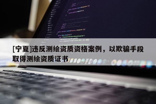 [寧夏]違反測繪資質資格案例，以欺騙手段取得測繪資質證書