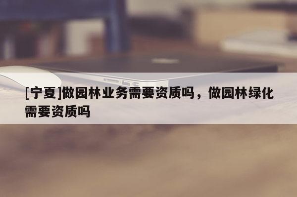 [寧夏]做園林業(yè)務(wù)需要資質(zhì)嗎，做園林綠化需要資質(zhì)嗎