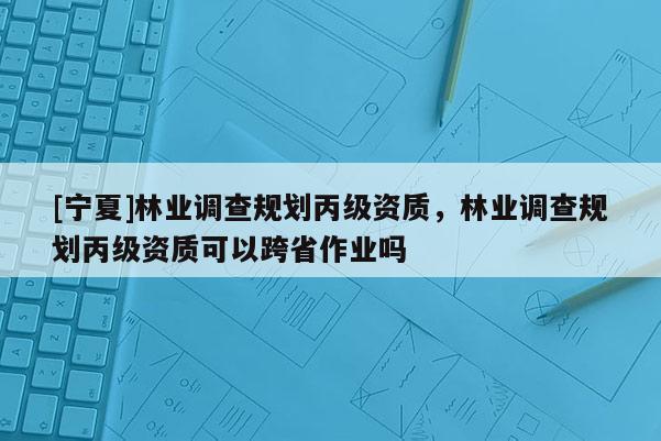 [寧夏]林業(yè)調(diào)查規(guī)劃丙級資質(zhì)，林業(yè)調(diào)查規(guī)劃丙級資質(zhì)可以跨省作業(yè)嗎