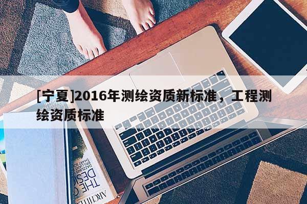 [寧夏]2016年測繪資質新標準，工程測繪資質標準