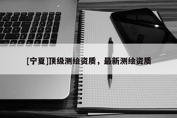 [寧夏]頂級(jí)測(cè)繪資質(zhì)，最新測(cè)繪資質(zhì)