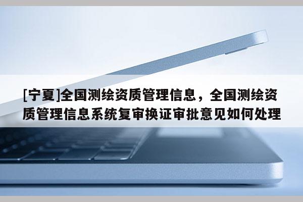 [寧夏]全國(guó)測(cè)繪資質(zhì)管理信息，全國(guó)測(cè)繪資質(zhì)管理信息系統(tǒng)復(fù)審換證審批意見(jiàn)如何處理