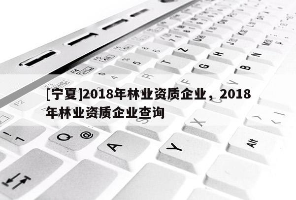 [寧夏]2018年林業(yè)資質企業(yè)，2018年林業(yè)資質企業(yè)查詢