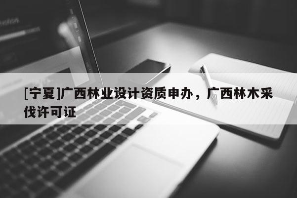 [寧夏]廣西林業(yè)設(shè)計(jì)資質(zhì)申辦，廣西林木采伐許可證