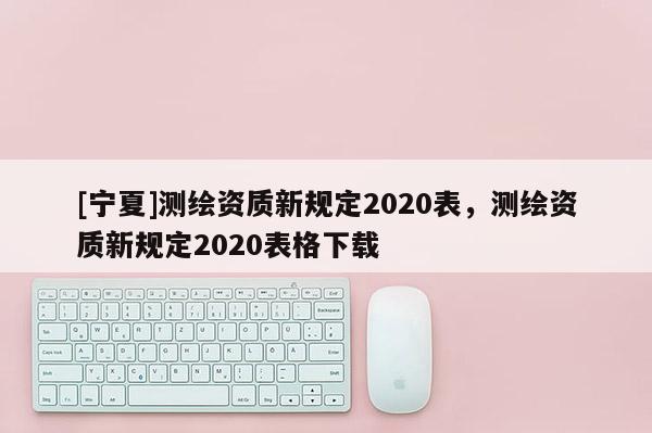 [寧夏]測繪資質新規(guī)定2020表，測繪資質新規(guī)定2020表格下載