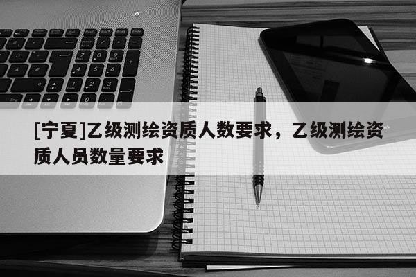 [寧夏]乙級測繪資質(zhì)人數(shù)要求，乙級測繪資質(zhì)人員數(shù)量要求