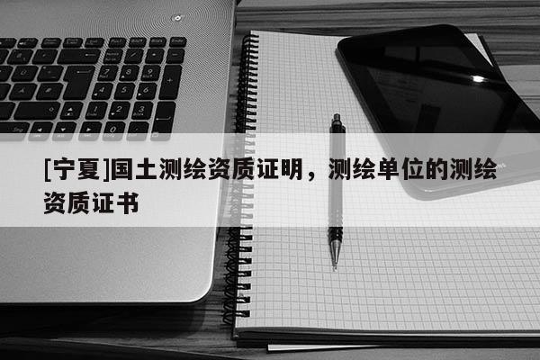 [寧夏]國(guó)土測(cè)繪資質(zhì)證明，測(cè)繪單位的測(cè)繪資質(zhì)證書