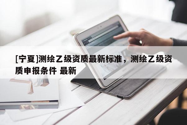 [寧夏]測繪乙級資質(zhì)最新標準，測繪乙級資質(zhì)申報條件 最新