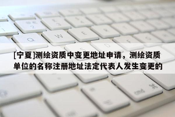 [寧夏]測(cè)繪資質(zhì)中變更地址申請(qǐng)，測(cè)繪資質(zhì)單位的名稱注冊(cè)地址法定代表人發(fā)生變更的