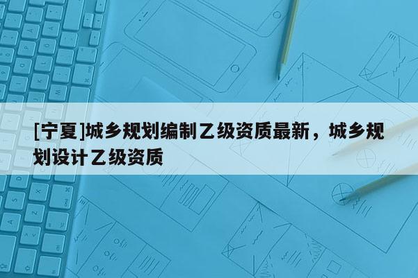 [寧夏]城鄉(xiāng)規(guī)劃編制乙級(jí)資質(zhì)最新，城鄉(xiāng)規(guī)劃設(shè)計(jì)乙級(jí)資質(zhì)