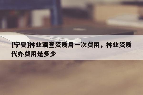 [寧夏]林業(yè)調(diào)查資質(zhì)用一次費用，林業(yè)資質(zhì)代辦費用是多少