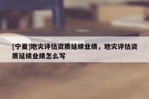 [寧夏]地災評估資質延續(xù)業(yè)績，地災評估資質延續(xù)業(yè)績怎么寫