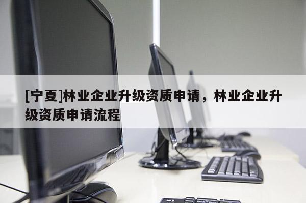 [寧夏]林業(yè)企業(yè)升級資質(zhì)申請，林業(yè)企業(yè)升級資質(zhì)申請流程