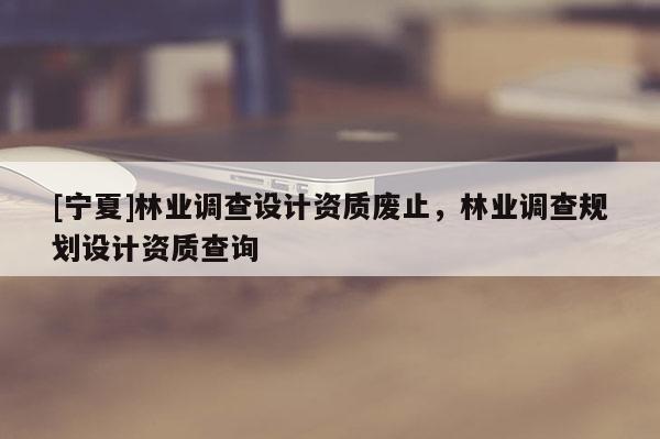 [寧夏]林業(yè)調(diào)查設(shè)計資質(zhì)廢止，林業(yè)調(diào)查規(guī)劃設(shè)計資質(zhì)查詢