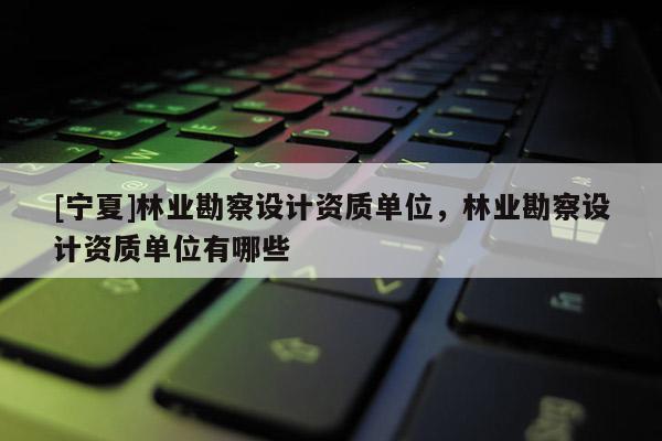 [寧夏]林業(yè)勘察設計資質單位，林業(yè)勘察設計資質單位有哪些