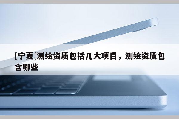 [寧夏]測(cè)繪資質(zhì)包括幾大項(xiàng)目，測(cè)繪資質(zhì)包含哪些