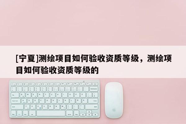 [寧夏]測繪項目如何驗收資質等級，測繪項目如何驗收資質等級的