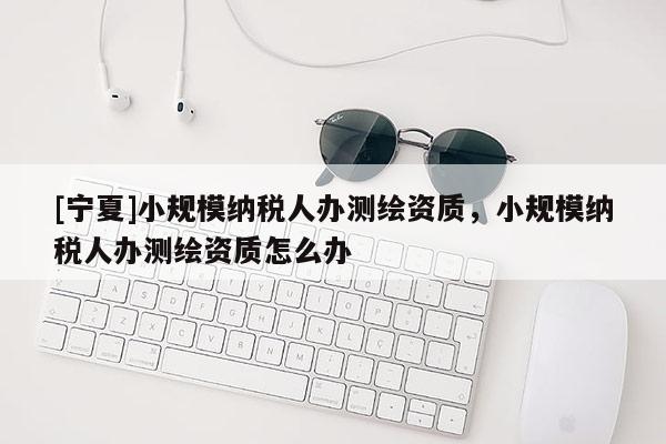 [寧夏]小規(guī)模納稅人辦測繪資質(zhì)，小規(guī)模納稅人辦測繪資質(zhì)怎么辦