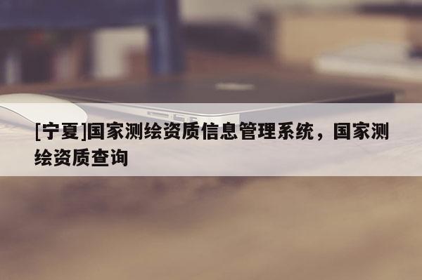 [寧夏]國(guó)家測(cè)繪資質(zhì)信息管理系統(tǒng)，國(guó)家測(cè)繪資質(zhì)查詢