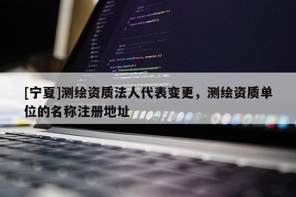 [寧夏]測繪資質(zhì)法人代表變更，測繪資質(zhì)單位的名稱注冊地址