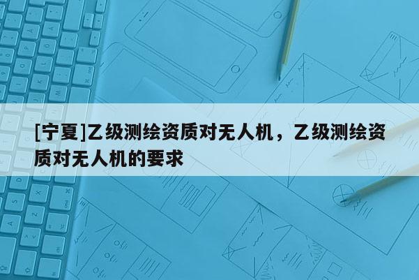 [寧夏]乙級(jí)測(cè)繪資質(zhì)對(duì)無(wú)人機(jī)，乙級(jí)測(cè)繪資質(zhì)對(duì)無(wú)人機(jī)的要求