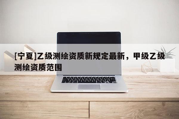 [寧夏]乙級(jí)測(cè)繪資質(zhì)新規(guī)定最新，甲級(jí)乙級(jí)測(cè)繪資質(zhì)范圍