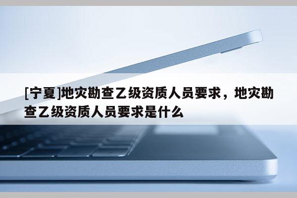 [寧夏]地災(zāi)勘查乙級(jí)資質(zhì)人員要求，地災(zāi)勘查乙級(jí)資質(zhì)人員要求是什么