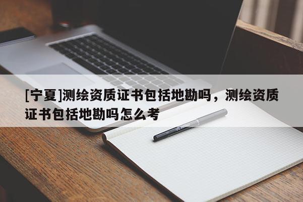 [寧夏]測繪資質證書包括地勘嗎，測繪資質證書包括地勘嗎怎么考