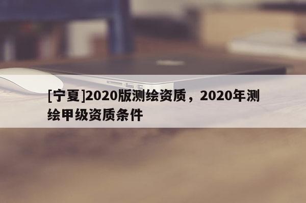 [寧夏]2020版測繪資質，2020年測繪甲級資質條件