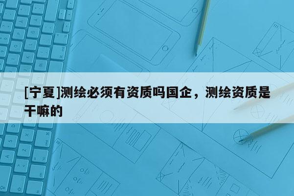 [寧夏]測繪必須有資質(zhì)嗎國企，測繪資質(zhì)是干嘛的