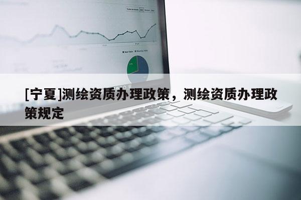 [寧夏]測繪資質(zhì)辦理政策，測繪資質(zhì)辦理政策規(guī)定