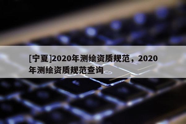 [寧夏]2020年測(cè)繪資質(zhì)規(guī)范，2020年測(cè)繪資質(zhì)規(guī)范查詢