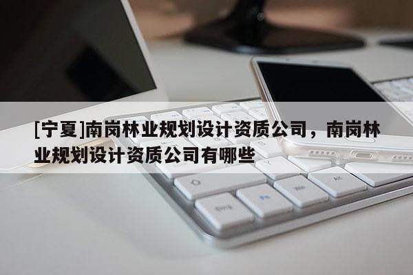 [寧夏]南崗林業(yè)規(guī)劃設計資質公司，南崗林業(yè)規(guī)劃設計資質公司有哪些