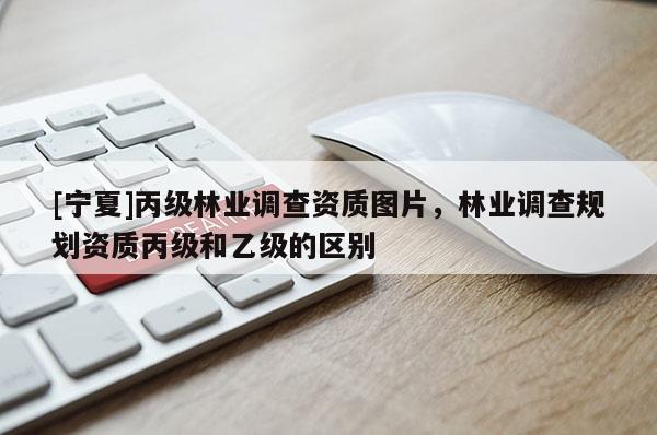 [寧夏]丙級林業(yè)調(diào)查資質(zhì)圖片，林業(yè)調(diào)查規(guī)劃資質(zhì)丙級和乙級的區(qū)別