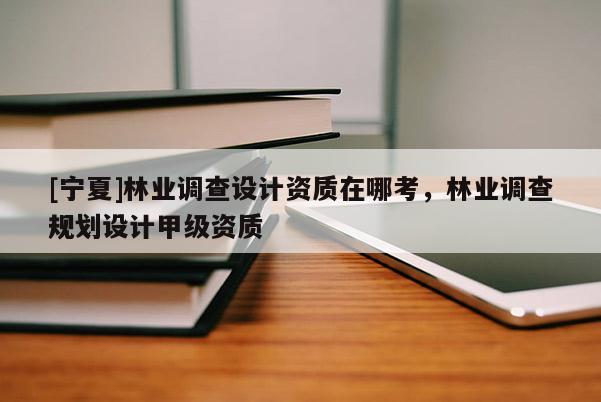 [寧夏]林業(yè)調(diào)查設(shè)計(jì)資質(zhì)在哪考，林業(yè)調(diào)查規(guī)劃設(shè)計(jì)甲級(jí)資質(zhì)