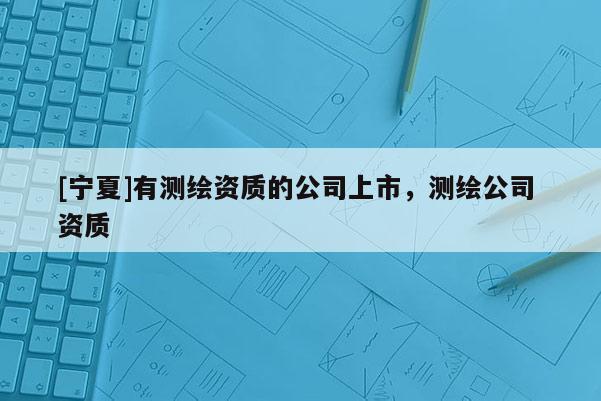 [寧夏]有測(cè)繪資質(zhì)的公司上市，測(cè)繪公司 資質(zhì)