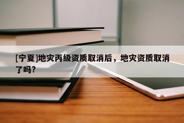 [寧夏]地災丙級資質取消后，地災資質取消了嗎?