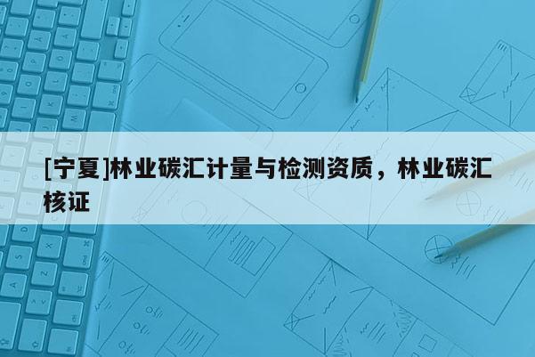 [寧夏]林業(yè)碳匯計(jì)量與檢測(cè)資質(zhì)，林業(yè)碳匯核證