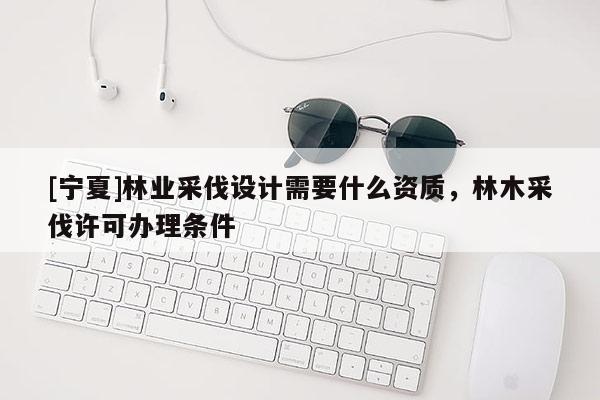 [寧夏]林業(yè)采伐設(shè)計需要什么資質(zhì)，林木采伐許可辦理條件