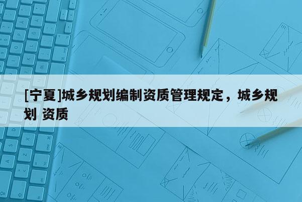 [寧夏]城鄉(xiāng)規(guī)劃編制資質(zhì)管理規(guī)定，城鄉(xiāng)規(guī)劃 資質(zhì)