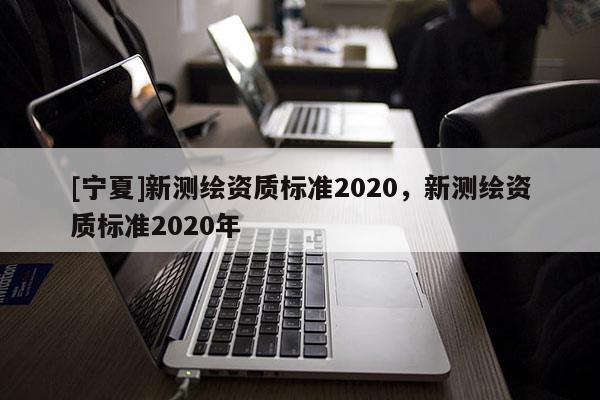 [寧夏]新測(cè)繪資質(zhì)標(biāo)準(zhǔn)2020，新測(cè)繪資質(zhì)標(biāo)準(zhǔn)2020年