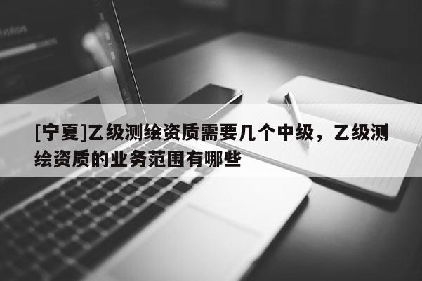 [寧夏]乙級(jí)測(cè)繪資質(zhì)需要幾個(gè)中級(jí)，乙級(jí)測(cè)繪資質(zhì)的業(yè)務(wù)范圍有哪些