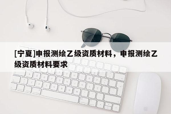 [寧夏]申報測繪乙級資質(zhì)材料，申報測繪乙級資質(zhì)材料要求