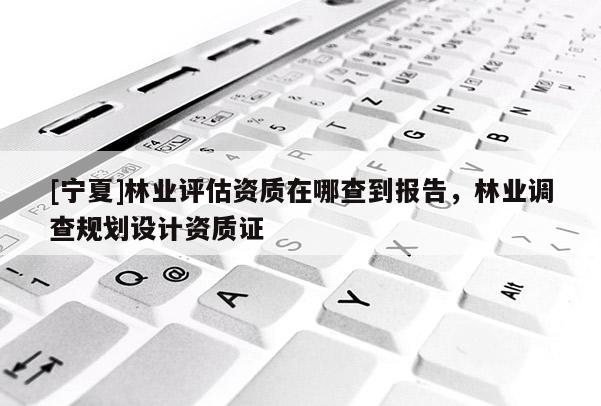 [寧夏]林業(yè)評估資質在哪查到報告，林業(yè)調查規(guī)劃設計資質證