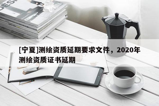 [寧夏]測繪資質(zhì)延期要求文件，2020年測繪資質(zhì)證書延期