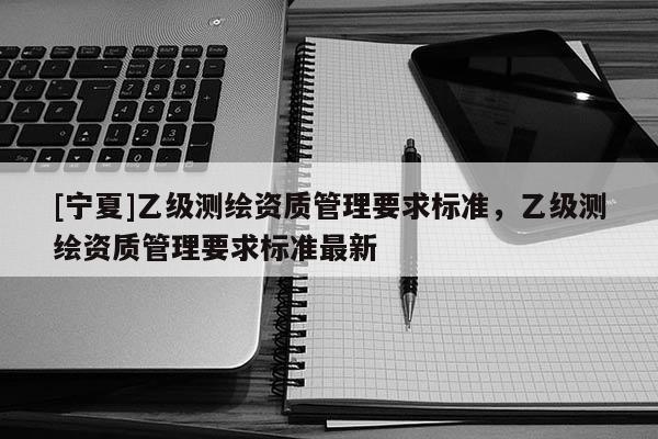 [寧夏]乙級(jí)測(cè)繪資質(zhì)管理要求標(biāo)準(zhǔn)，乙級(jí)測(cè)繪資質(zhì)管理要求標(biāo)準(zhǔn)最新